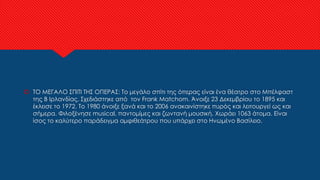  ΤΟ ΜΕΓΑΛΟ ΣΠΙΤΙ ΤΗΣ ΟΠΕΡΑΣ: Το μεγάλο σπίτι της όπερας είναι ένα θέατρο στο Μπέλφαστ
της Β Ιρλανδίας. Σχεδιάστηκε από τον Frank Matchom. Άνοιξε 23 Δεκεμβρίου το 1895 και
έκλεισε το 1972. Το 1980 άνοιξε ξανά και το 2006 ανακαινίστηκε πυρός και λειτουργεί ως και
σήμερα. Φιλοξένησε musical, παντομίμες και ζωντανή μουσική. Χωράει 1063 άτομα. Είναι
ίσος το καλύτερο παράδειγμα αμφιθεάτρου που υπάρχει στο Ηνωμένο Βασίλειο.
 