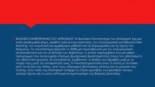  ΒΑΣΙΛΙΚΟ ΠΑΝΕΠΙΣΤΗΜΙΟ ΤΟΥ ΜΠΕΛΦΑΣΤ: Το Βασιλικό Πανεπιστήμιο του Μπέλφαστ έχει μια
καλή ακαδημαϊκή φήμη. Διαθέτει τρία κέντρα αριστείας: την επαγγελματική εκπαίδευση Inter-
learning, την ενεργητική και αμφίδρομη μάθηση και τις δημιουργικές και τις τέχνες του
θεάματος. Το πανεπιστήμιο ξεκίνησε το 2008 μια πρωτοβουλία για την επαγγελματική
αποκατάσταση και την ανάπτυξη των δεξιοτήτων, η οποία περιλαμβάνει ένα μοναδικό
πρόγραμμα που αναγνωρίζει επίσημα εξωσχολικές δραστηριότητες όπως τον αθλητισμό ή
την εθελοντική εργασία. Οι σπουδαστές λαμβάνουν το βαθμό συν βραβείο μαζί με το
πτυχίο τους μετά την αποφοίτησή τους. Η πανεπιστημιούπολη είναι 15 λεπτά με τα πόδια
από το κέντρο της πόλης, από τους υπέροχους βοτανικούς κήπους και το μουσείο του
Όλστερ. Στην πόλη του Μπέλφαστ υπάρχει το ετήσιο φεστιβάλ, ένα φεστιβάλ ταινιών,
γκαλερί τέχνης και το μόνο arthouse κινηματογράφο της Βόρειας Ιρλανδίας.
 