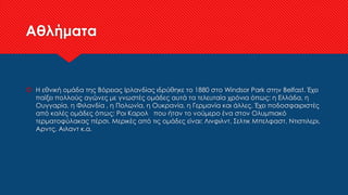 Αθλήματα
 Η εθνική ομάδα της Βόρειας Ιρλανδίας ιδρύθηκε το 1880 στο Windsor Park στην Belfast. Έχει
παίξει πολλούς αγώνες με γνωστές ομάδες αυτά τα τελευταία χρόνια όπως: η Ελλάδα, η
Ουγγαρία, η Φιλανδία , η Πολωνία, η Ουκρανία, η Γερμανία και άλλες. Έχει ποδοσφαιριστές
από καλές ομάδες όπως: Ροι Καρολ που ήταν το νούμερο ένα στον Ολυμπιακό
τερματοφύλακας πέρσι. Μερικές από τις ομάδες είναι: Λινφιλντ, Σελτικ Μπελφαστ, Ντιστιλερι,
Αρντς, Αιλαντ κ.α.
 