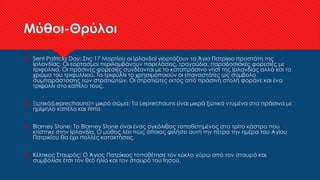 Μύθοι-Θρύλοι
 Sent Patricks Day: Στις 17 Μαρτίου οι Ιρλανδοί γιορτάζουν το Άγιο Πατρίκιο προστάτη της
Ιρλανδίας. Οι εορτασμοί περιλαμβάνουν παρελάσεις, τραγούδια, παραδοσιακές φορεσιές με
τριφύλλια. Οι πράσινες φορεσιές συνδέονται με το καταπράσινο νησί της Ιρλανδίας αλλά και το
χρώμα του τριφυλλιού. Το τριφύλλι το χρησιμοποιούν οι επαναστάτες ως σύμβολο
συμπαράστασης των στρατιωτών. Οι στρατιώτες εκτός από πράσινη στολή φοράνε και ένα
τριφύλλι στο καπέλο τους.
 Ξωτικά(Leprechauns)= μικρό σώμα: Τα Leprechauns είναι μικρά ξωτικά ντυμένα στα πράσινα με
ημίψηλο καπέλο και πίπα
 Blarney Stone: Το Blarney Stone είναι ένας ογκόλιθος τοποθετημένος στο τρίτο κάστρο που
κτίστηκε στην Ιρλανδία. Ο μύθος λέει πως όποιος φιλήσει αυτή την πέτρα την ημέρα του Αγίου
Πατρικίου θα έχει πολλές κατακτήσεις.
 Κέλτικος Σταυρός: Ο Άγιος Πατρίκιος τοποθέτησε τον κύκλο γύρω από τον σταυρό και
συμβόλισε έτσι τον θεό ήλιο και τον σταυρό του Ιησού.
 