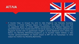 ΑΓΓΛΙΑ
 Η Αγγλία πήρε το όνομά της από τη λέξη England, της Παλαιάς Αγγλικής
γλώσσας, η οποία σημαίνει "χώρα των Άγγλων". Οι Άγγλοι ήταν ένα από
τα γερμανικά φύλα, τα οποία αρχικά κατοικούσαν στην Βόρεια Γερμανία και
μετανάστευσαν στην Αγγλία κατά τον 5ο και 6ο αιώνα μ.Χ. Οι Άγγλοι έφτασαν στη
σημερινή Αγγλία από τη χερσόνησο Angeln η οποία βρίσκεται στον κόλπο του
Κιέλου της Βαλτικής θάλασσας.Σύμφωνα με το Αγγλικό Λεξικό Oxford, η λέξη
"Αγγλία" χρησιμοποιήθηκε για πρώτη φορά το 897 για να περιγράψει το νότιο
τμήμα του νησιού της Μεγάλης Βρετανίας.
 