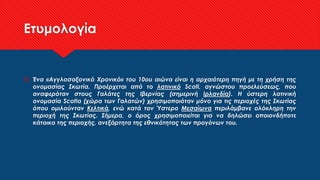 Ετυμολογία
 Ένα «Αγγλοσαξονικό Χρονικό» του 10ου αιώνα είναι η αρχαιότερη πηγή με τη χρήση της
ονομασίας Σκωτία. Προέρχεται από το λατινικό Scoti, αγνώστου προελεύσεως, που
αναφερόταν στους Γαλάτες της Ιβερνίας (σημερινή Ιρλανδία). Η ύστερη λατινική
ονομασία Scotia (χώρα των Γαλατών) χρησιμοποιόταν μόνο για τις περιοχές της Σκωτίας
όπου ομιλούνταν Κελτικά, ενώ κατά τον Ύστερο Μεσαίωνα περιλάμβανε ολόκληρη την
περιοχή της Σκωτίας. Σήμερα, ο όρος χρησιμοποιείται για να δηλώσει οποιονδήποτε
κάτοικο της περιοχής, ανεξάρτητα της εθνικότητας των προγόνων του.
 