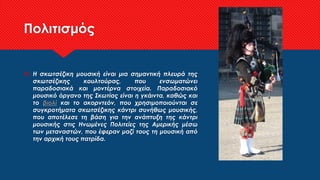 Πολιτισμός
 Η σκωτσέζικη μουσική είναι μια σημαντική πλευρά της
σκωτσέζικης κουλτούρας, που ενσωματώνει
παραδοσιακά και μοντέρνα στοιχεία. Παραδοσιακό
μουσικό όργανο της Σκωτίας είναι η γκάιντα, καθώς και
το βιολί και το ακορντεόν, που χρησιμοποιούνται σε
συγκροτήματα σκωτσέζικης κάντρι συνήθως μουσικής,
που αποτέλεσε τη βάση για την ανάπτυξη της κάντρι
μουσικής στις Ηνωμένες Πολιτείες της Αμερικής μέσω
των μεταναστών, που έφεραν μαζί τους τη μουσική από
την αρχική τους πατρίδα.
 