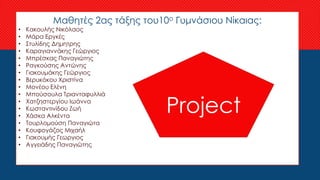 Μαθητές 2ας τάξης του10ο Γυμνάσιου Νίκαιας:
• Κακουλής Νικόλαος
• Μάρα Εργκές
• Στυλίδης Δημητρης
• Καραγιαννάκης Γεώργιος
• Μπρέσκας Παναγιώτης
• Ραγκούσης Αντώνης
• Γιακουμάκης Γεώργιος
• Βερυκόκου Χριστίνα
• Μονέου Ελένη
• Μπούσουλα Τριανταφυλλιά
• Χατζηστεργίου Ιωάννα
• Κωσταντινίδου Ζωή
• Χάσκα Αλκέντα
• Τουρλομούση Παναγιώτα
• Κουφογάζος Μιχαήλ
• Γιακουμής Γεωργιος
• Αγγειάδης Παναγιώτης
Project
 