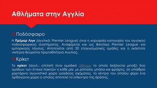 Αθλήματα στην Αγγλία
Ποδόσφαιρο
Η Πρέμιερ Λιγκ (αγγλικά: Premier League) είναι η κορυφαία κατηγορία του αγγλικού
ποδοσφαιρικού συστήματος. Αναφέρεται και ως Barclays Premier League για
εμπορικούς λόγους. Αποτελείται από 20 επαγγελματικές ομάδες και η εκάστοτε
νικήτρια θεωρείται πρωταθλήτρια Αγγλίας.
Κρίκετ
Το κρίκετ (αγγλ.: cricket) είναι ομαδικό άθλημα το οποίο διεξάγεται μεταξύ δύο
ομάδων των έντεκα παικτών η κάθε μία, με ρόπαλα, μπάλα και φράχτες, σε υπαίθριο
χορτάρινο αγωνιστικό χώρο ωοειδούς σχήματος, το κέντρο του οποίου φέρει ένα
ορθογώνιο χώρο ο οποίος αποτελεί το επίκεντρο της δράσης.
 