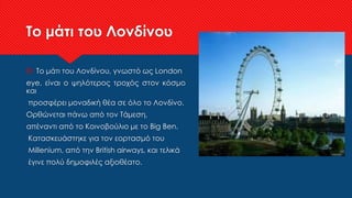 Το μάτι του Λονδίνου
 Το μάτι του Λονδίνου, γνωστό ως London
eye, είναι ο ψηλότερος τροχός στον κόσμο
και
προσφέρει μοναδική θέα σε όλο το Λονδίνο.
Ορθώνεται πάνω από τον Τάμεση,
απέναντι από το Κοινοβούλιο με το Big Ben.
Κατασκευάστηκε για τον εορτασμό του
Millenium, από την British airways, και τελικά
έγινε πολύ δημοφιλές αξιοθέατο.
 