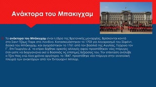 Ανάκτορα του Μπακιγχαμ
 Τα ανάκτορα του Μπάκιγχαμ είναι η έδρα της Βρετανικής μοναρχίας. Βρίσκονται κοντά
στο Σαιντ Τζέιμς Παρκ στο Λονδίνο. Κατασκευάστηκαν το 1703 για λογαριασμό του Σέφιλντ,
δούκα του Μπάκιγχαμ, και αγοράστηκαν το 1761 από τον βασιλιά της Αγγλίας, Γεώργιο τον
Γ΄. Επι Γεωργίου Δ΄ το κτίριο δέχθηκε αρκετές αλλαγές αφού προστέθηκαν νέες πτέρυγες
έτσι ωστε να διοργανώνει εκεί ο Βασιλιάς τις επίσημες δεξιώσεις του. Την επέκταση ανέλαβε
ο Τζον Νας ενώ λίγα χρόνια αργότερα, το 1847, προστέθηκε νέα πτέρυγα στην ανατολική
πλευρά των ανακτόρων από τον Έντουαρντ Μπλορ.
 