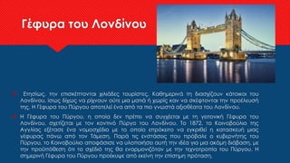 Γέφυρα του Λονδίνου
 Ετησίως, την επισκέπτονται χιλιάδες τουρίστες. Καθημερινά τη διασχίζουν κάτοικοι του
Λονδίνου, ίσως δίχως να ρίχνουν ούτε μια ματιά ή χωρίς καν να σκέφτονται την προέλευσή
της. Η Γέφυρα του Πύργου αποτελεί ένα από τα πιο γνωστά αξιοθέατα του Λονδίνου.
 Η Γέφυρα του Πύργου, η οποία δεν πρέπει να συγχέεται με τη γειτονική Γέφυρα του
Λονδίνου, σχετίζεται με τον κοντινό Πύργο του Λονδίνου. Το 1872, το Κοινοβούλιο της
Αγγλίας εξέτασε ένα νομοσχέδιο με το οποίο επρόκειτο να εγκριθεί η κατασκευή μιας
γέφυρας πάνω από τον Τάμεση. Παρά τις ενστάσεις που πρόβαλε ο κυβερνήτης του
Πύργου, το Κοινοβούλιο αποφάσισε να υλοποιήσει αυτή την ιδέα για μια ακόμη διάβαση, με
την προϋπόθεση ότι το σχέδιό της θα εναρμονιζόταν με την τεχνοτροπία του Πύργου. Η
σημερινή Γέφυρα του Πύργου προέκυψε από εκείνη την επίσημη πρόταση.
 