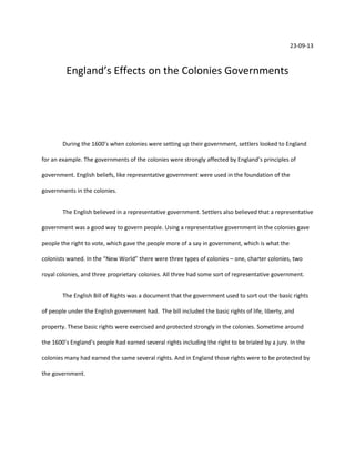 23-09-13

England’s Effects on the Colonies Governments

During the 1600’s when colonies were setting up their government, settlers looked to England
for an example. The governments of the colonies were strongly affected by England’s principles of
government. English beliefs, like representative government were used in the foundation of the
governments in the colonies.
The English believed in a representative government. Settlers also believed that a representative
government was a good way to govern people. Using a representative government in the colonies gave
people the right to vote, which gave the people more of a say in government, which is what the
colonists waned. In the “New World” there were three types of colonies – one, charter colonies, two
royal colonies, and three proprietary colonies. All three had some sort of representative government.
The English Bill of Rights was a document that the government used to sort out the basic rights
of people under the English government had. The bill included the basic rights of life, liberty, and
property. These basic rights were exercised and protected strongly in the colonies. Sometime around
the 1600’s England’s people had earned several rights including the right to be trialed by a jury. In the
colonies many had earned the same several rights. And in England those rights were to be protected by
the government.

 