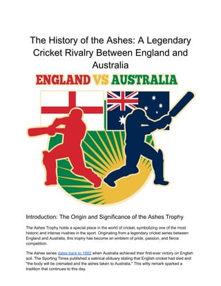 The History of the Ashes: A Legendary
Cricket Rivalry Between England and
Australia
Introduction: The Origin and Significance of the Ashes Trophy
The Ashes Trophy holds a special place in the world of cricket, symbolizing one of the most
historic and intense rivalries in the sport. Originating from a legendary cricket series between
England and Australia, this trophy has become an emblem of pride, passion, and fierce
competition.
The Ashes series dates back to 1882 when Australia achieved their first-ever victory on English
soil. The Sporting Times published a satirical obituary stating that English cricket had died and
"the body will be cremated and the ashes taken to Australia." This witty remark sparked a
tradition that continues to this day.
 