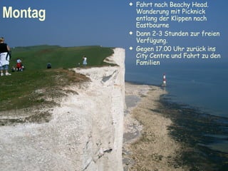 Fahrt nach Beachy Head. Wanderung mit Picknick entlang der Klippen nach Eastbourne  Dann 2-3 Stunden zur freien Verfügung. Gegen 17.00 Uhr zurück ins City Centre und Fahrt zu den Familien Montag 