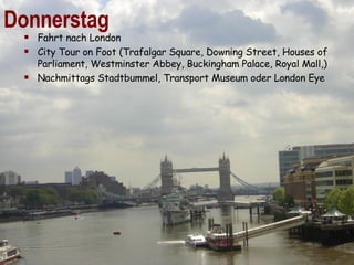 Donnerstag Fahrt nach London  City Tour on Foot (Trafalgar Square, Downing Street, Houses of Parliament, Westminster Abbey, Buckingham Palace, Royal Mall,)  Nachmittags Stadtbummel, Transport Museum oder London Eye 