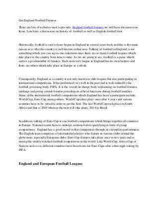 Get England Football Fixtures

There are lots of websites used to provide England football fixtures,we will have discussion on
those .Lets have a discussion on history of football as well as English football first.



Historically, football is said to have begun in England in several years back and this is the main
reason as to why the country is well known in that area. Talking of football in England is not
something which you can say in one statement since there are so many football leagues which
take place in the country from time to time. As we are going to see, football is a game which
carries a good number of fanatics. Each and every league in England has its own fixtures and
there are others which take place in Europe as a whole.



Consequently, England as a country is not only known in club leagues but also participating in
international competitions. It has performed very well in the past and is well ranked by the
football governing body, FIFA. It is the overall in-charge body in planning on football fixtures,
rankings and giving awards besides presiding on official functions during football matches.
Some of the international football competitions which England has been a participant include;
World Cup, Euro Cup among others. World Cup takes place once after 4 years and various
countries have to be vetted in order to get the host. The last World Cup took place in South
Africa and that is 2010 whereas the next will take place, 2014 in Brazil.



In addition, talking of Euro Cup is one football competitions which brings together all countries
in Europe. National teams have to undergo scrutiny before qualifying in form of group
competitions. England has a good record in this competition through its exemplary performance.
The English team comprises of international players who feature in various clubs around the
globe more especially European clubs. Euro Cup fixtures take place once in two years and is
among the widely watched football competitions in the world. Like World Cup, Africa Cup of
Nations and so on, different countries have been hosts for Euro Cups after a thorough vetting by
FIFA.



England and European Football Leagues
 