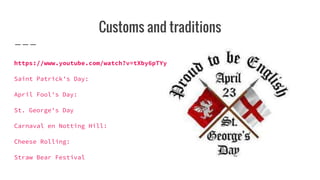 Customs and traditions
https://www.youtube.com/watch?v=tXby6pTYybo
Saint Patrick's Day:
April Fool's Day:
St. George's Day
Carnaval en Notting Hill:
Cheese Rolling:
Straw Bear Festival
 