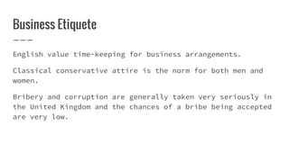 Business Etiquete
English value time-keeping for business arrangements.
Classical conservative attire is the norm for both men and
women.
Bribery and corruption are generally taken very seriously in
the United Kingdom and the chances of a bribe being accepted
are very low.
 