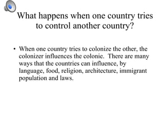 What happens when one country tries to control another country? When one country tries to colonize the other, the colonizer influences the colonie.  There are many ways that the countries can influence, by language, food, religion, architecture, immigrant population and laws.  