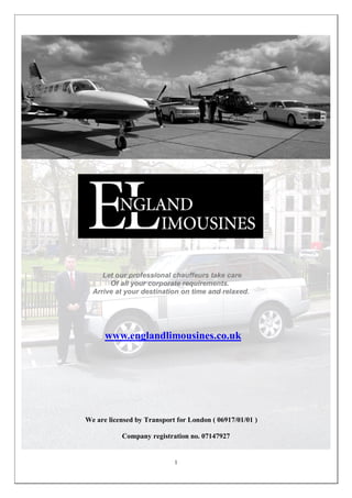 Let our professional chauffeurs take care
       Of all your corporate requirements.
  Arrive at your destination on time and relaxed.




      www.englandlimousines.co.uk




We are licensed by Transport for London ( 06917/01/01 )

           Company registration no. 07147927


                            1
 