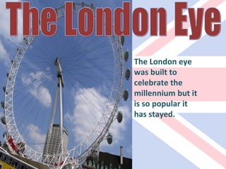 The London Eye The London eye was built to celebrate the millennium but it is so popular it has stayed. 