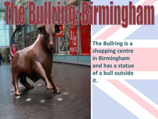 The Bullring: Birmingham The Bullring is a shopping centre in Birmingham and has a statue of a bull outside it. 