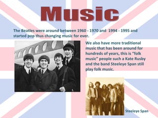 The Beatles were around between 1960 - 1970 and  1994 - 1995 and  started pop thus changing music for ever. We also have more traditional music that has been around for hundreds of years, this is “folk music” people such a Kate Rusby and the band Steeleye Span still play folk music. Steeleye Span Music 
