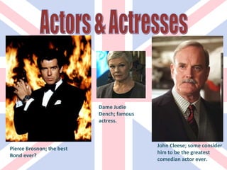 Pierce Brosnon; the best Bond ever? Dame Judie Dench; famous actress. John Cleese; some consider him to be the greatest comedian actor ever. Actors & Actresses 