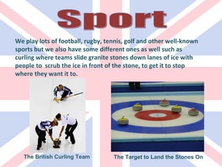 We play lots of football, rugby, tennis, golf and other well-known sports but we also have some different ones as well such as curling where teams slide granite stones down lanes of ice with people to  scrub the ice in front of the stone, to get it to stop where they want it to. The British Curling Team The Target to Land the Stones On Sport 