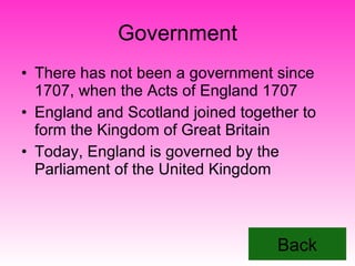 Government There has not been a government since 1707, when the Acts of England 1707 England and Scotland joined together to form the Kingdom of Great Britain  Today, England is governed by the Parliament of the United Kingdom Back 