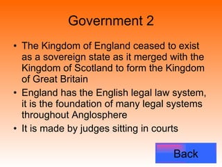 Government 2 The Kingdom of England ceased to exist as a sovereign state as it merged with the Kingdom of Scotland to form the Kingdom of Great Britain  England has the English legal law system, it is the foundation of many legal systems throughout Anglosphere It is made by judges sitting in courts Back 