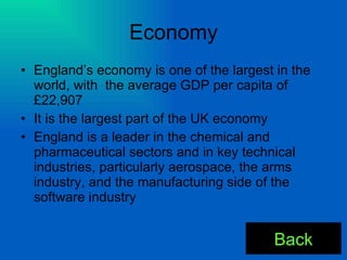 Economy England’s economy is one of the largest in the world, with  the average GDP per capita of £22,907 It is the largest part of the UK economy England is a leader in the chemical and pharmaceutical sectors and in key technical industries, particularly aerospace, the arms industry, and the manufacturing side of the software industry Back 