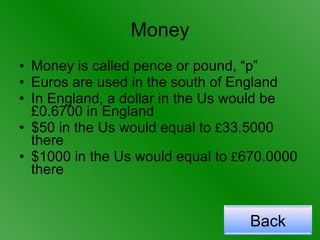 Money Money is called pence or pound, “p” Euros are used in the south of England In England, a dollar in the Us would be £0.6700 in England $50 in the Us would equal to  £ 33.5000 there $1000 in the Us would equal to  £ 670.0000 there Back 