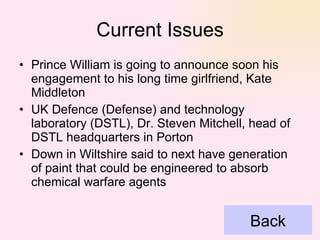 Current Issues Prince William is going to announce soon his engagement to his long time girlfriend, Kate Middleton UK Defence (Defense) and technology laboratory (DSTL), Dr. Steven Mitchell, head of DSTL headquarters in Porton Down in Wiltshire said to next have generation of paint that could be engineered to absorb chemical warfare agents  Back 