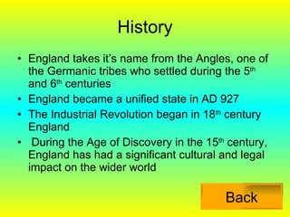 History England takes it’s name from the Angles, one of the Germanic tribes who settled during the 5 th  and 6 th  centuries England became a unified state in AD 927 The Industrial Revolution began in 18 th  century England During the Age of Discovery in the 15 th  century, England has had a significant cultural and legal impact on the wider world Back 