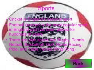 Sports   Cricket is England’s national sport Football (soccer) is the most popular sport in England and has been played for hundreds of years There are also sports like Rugby, Tennis, Netball, Basketball, Golf, Horse Racing, Polo, and Table Tennis (Ping Pong) Back 