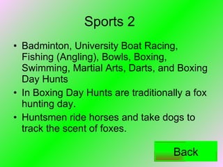 Sports 2 Badminton, University Boat Racing, Fishing (Angling), Bowls, Boxing, Swimming, Martial Arts, Darts, and Boxing Day Hunts In Boxing Day Hunts are traditionally a fox hunting day.  Huntsmen ride horses and take dogs to track the scent of foxes.  Back 
