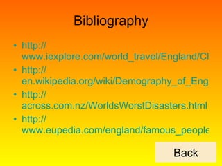Bibliography http:// www.iexplore.com/world_travel/England/Climate http:// en.wikipedia.org/wiki/Demography_of_England http:// across.com.nz/WorldsWorstDisasters.html http:// www.eupedia.com/england/famous_people.shtml Back 