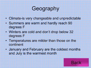 Geography Climate-is very changeable and unpredictable Summers are warm and hardly reach 90 degrees F Winters are cold and don’t drop below 32 degrees F Temperatures are milder than those on the continent January and February are the coldest months and July is the warmest month Back 