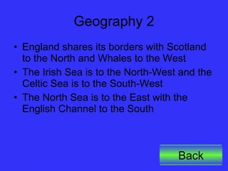 Geography 2 England shares its borders with Scotland to the North and Whales to the West The Irish Sea is to the North-West and the Celtic Sea is to the South-West The North Sea is to the East with the English Channel to the South Back 