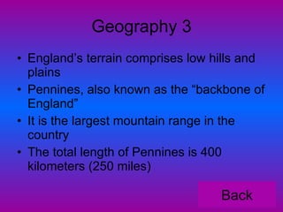 Geography 3 England’s terrain comprises low hills and plains Pennines, also known as the “backbone of England” It is the largest mountain range in the country The total length of Pennines is 400 kilometers (250 miles) Back 