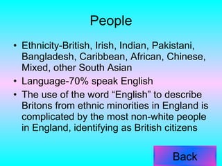 People Ethnicity-British, Irish, Indian, Pakistani, Bangladesh, Caribbean, African, Chinese, Mixed, other South Asian Language-70% speak English The use of the word “English” to describe Britons from ethnic minorities in England is complicated by the most non-white people in England, identifying as British citizens  Back 