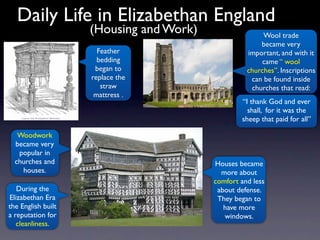 Daily Life in Elizabethan England
                    (Housing and Work)                  Wool trade
                                                       became very
                      Feather                      important, and with it
                      bedding                           came “ wool
                     began to                      churches”. Inscriptions
                    replace the                     can be found inside
                       straw                        churches that read:
                     mattress .
                                                 “I thank God and ever
                                                   shall, for it was the
                                                 sheep that paid for all”

   Woodwork
  became very
   popular in
  churches and                           Houses became
    houses.                                more about
                                         comfort and less
   During the                             about defense.
Elizabethan Era                           They began to
the English built                           have more
a reputation for                            windows.
   cleanliness.
 