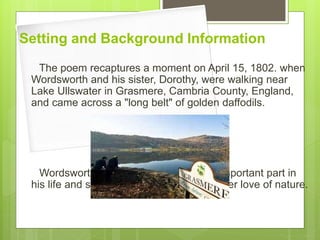 Setting and Background Information
The poem recaptures a moment on April 15, 1802. when
Wordsworth and his sister, Dorothy, were walking near
Lake Ullswater in Grasmere, Cambria County, England,
and came across a "long belt" of golden daffodils.
Wordsworth sister Dorothy, played an important part in
his life and she also influenced him with her love of nature.
 