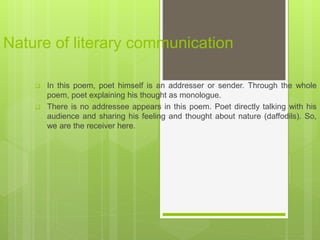 Nature of literary communication
 In this poem, poet himself is an addresser or sender. Through the whole
poem, poet explaining his thought as monologue.
 There is no addressee appears in this poem. Poet directly talking with his
audience and sharing his feeling and thought about nature (daffodils). So,
we are the receiver here.
 