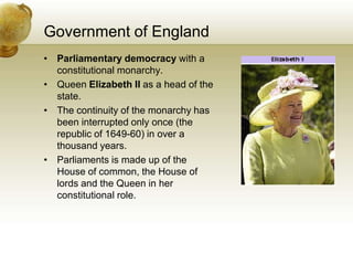 Government of EnglandParliamentary democracy with a constitutional monarchy.Queen Elizabeth II as a head of the state.The continuity of the monarchy has been interrupted only once (the republic of 1649-60) in over a thousand years.Parliaments is made up of the House of common, the House of lords and the Queen in her constitutional role.