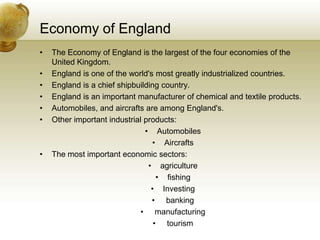 Economy of EnglandThe Economy of England is the largest of the four economies of the United Kingdom. England is one of the world's most greatly industrialized countries. England is a chief shipbuilding country.England is an important manufacturer of chemical and textile products. Automobiles, and aircrafts are among England's.Other important industrial products:AutomobilesAircraftsThe most important economic sectors:agriculture fishing Investing banking manufacturing tourism