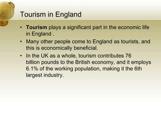 Tourism in EnglandTourism plays a significant part in the economic life in England .Many other people come to England as tourists, and this is economically beneficial.In the UK as a whole, tourism contributes 76 billion pounds to the British economy, and it employs 6.1% of the working population, making it the 6th largest industry.