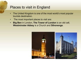 Places to visit in EnglandThe United Kingdom is one of the most world’s most popular tourists destination.  The most important places to visit are: Big Ben in London, The Tower of London is an old cell, Westminster Abbey is a Church and Sthonenge.