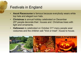 Festivals in EnglandAscot Racecourse is famous because everybody wears white top hats and elegant sun hats.Christmas is annual holiday celebrated on December 25th.people decorate their  houses and  Christmas trees with light and ornaments.Halloween is celebrated on October 31st.many people wear costumes and the children ask "trick or treat", house to house.