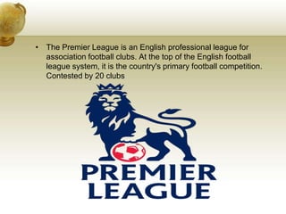 The Premier League is an English professional league for association football clubs. At the top of the English football league system, it is the country's primary football competition. Contested by 20 clubs
