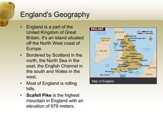 England's GeographyEngland is a part of the United Kingdom of Great Britain, it’s an island situated off the North West coast of Europe.Bordered by Scotland in the north, the North Sea in the east, the English Channel in the south and Wales in the west. Most of England is rolling hills.Scafell Pike is the highest mountain in England with an elevation of 978 meters.