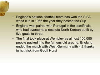England’s national football team has won the FIFA world cup in 1966 the year they hosted the CupEngland was paired with Portugal in the semifinals who had overcome a resolute North Korean outfit by five goals to three.The final took place at Wembley as almost 100,000 people packed into the famous old ground. England ended the match with West Germany with 4:2 thanks to hat trick from Geoff Hurst 